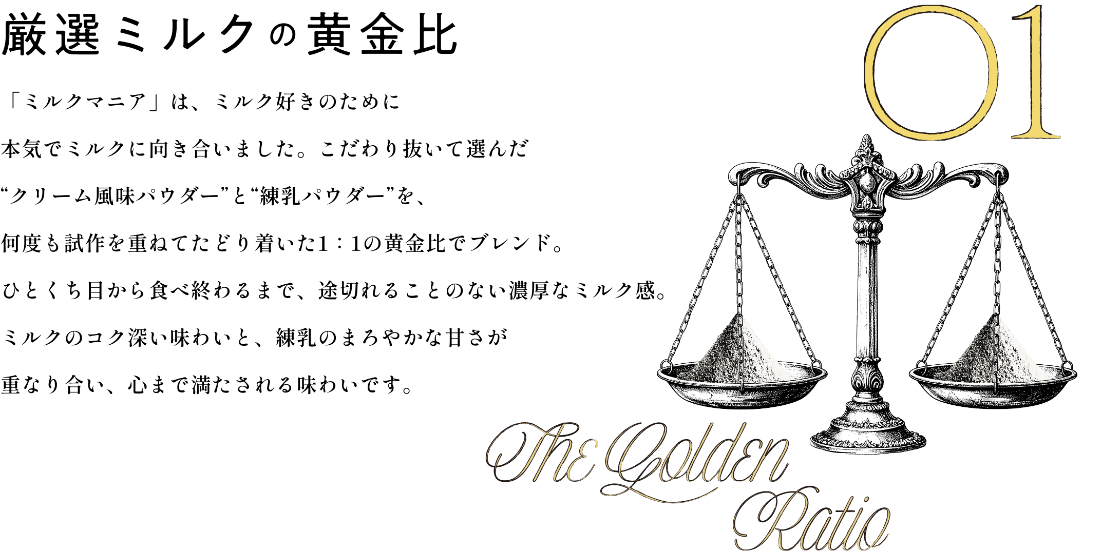 厳選ミルクの黄金比 「ミルクマニア」は、ミルク好きのために本気でミルクに向き合いました。こだわり抜いて選んだ“クリーム風味パウダー”と“練乳パウダー”を、何度も試作を重ねてたどり着いた1：1の黄金比でブレンド。ひとくち目から食べ終わるまで、途切れることのない濃厚なミルク感。ミルクのコク深い味わいと、練乳のまろやかな甘さが重なり合い、心まで満たされる味わいです。