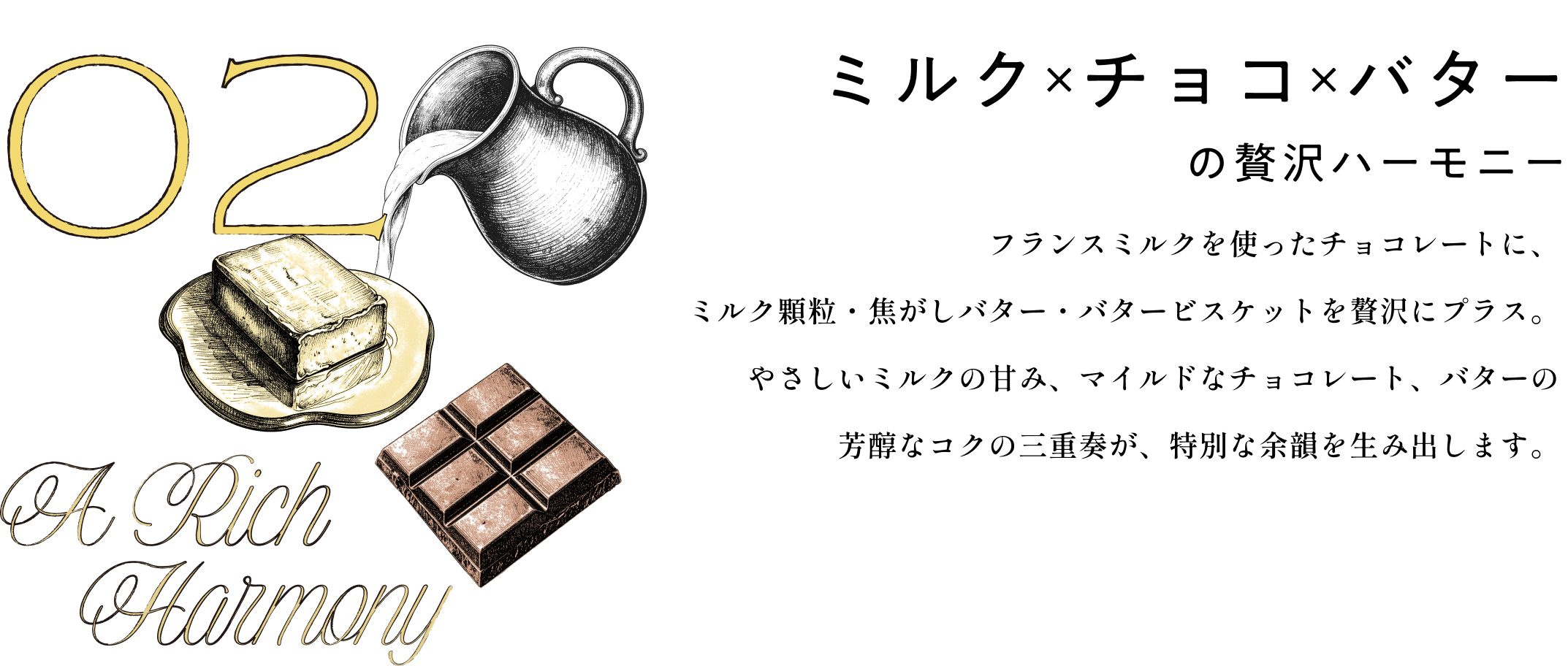ミルク×チョコ×バターの贅沢ハーモニー フランスミルクを使ったチョコレートに、ミルク顆粒・焦がしバター・バタービスケットを贅沢にプラス。やさしいミルクの甘み、マイルドなチョコレート、バターの芳醇なコクの三重奏が、特別な余韻を生み出します。