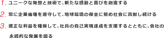 1.ユニークな発想と技術で、新たな感動と喜びを創造する 2.常に企業倫理を遵守して、地球環境の保全に努め社会に貢献し続ける 3.適正な利益を確保して、社員の自己実現達成を支援するとともに、会社の永続的な発展を図る