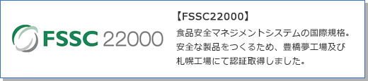【FSSC22000】食品安全マネジメントシステムの国際規格。安全な製品をつくるため、豊橋夢工場及び札幌工場にて認証取得しました。