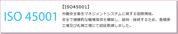 【ISO45001】労働安全衛生マネジメントシステムに関する国際規格。安全で健康的な職場環境を構築し、維持・継続するため、豊橋夢工場及び札幌工場にて認証取得しました。